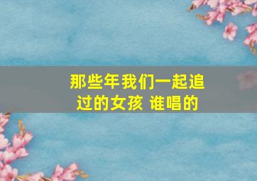 那些年我们一起追过的女孩 谁唱的